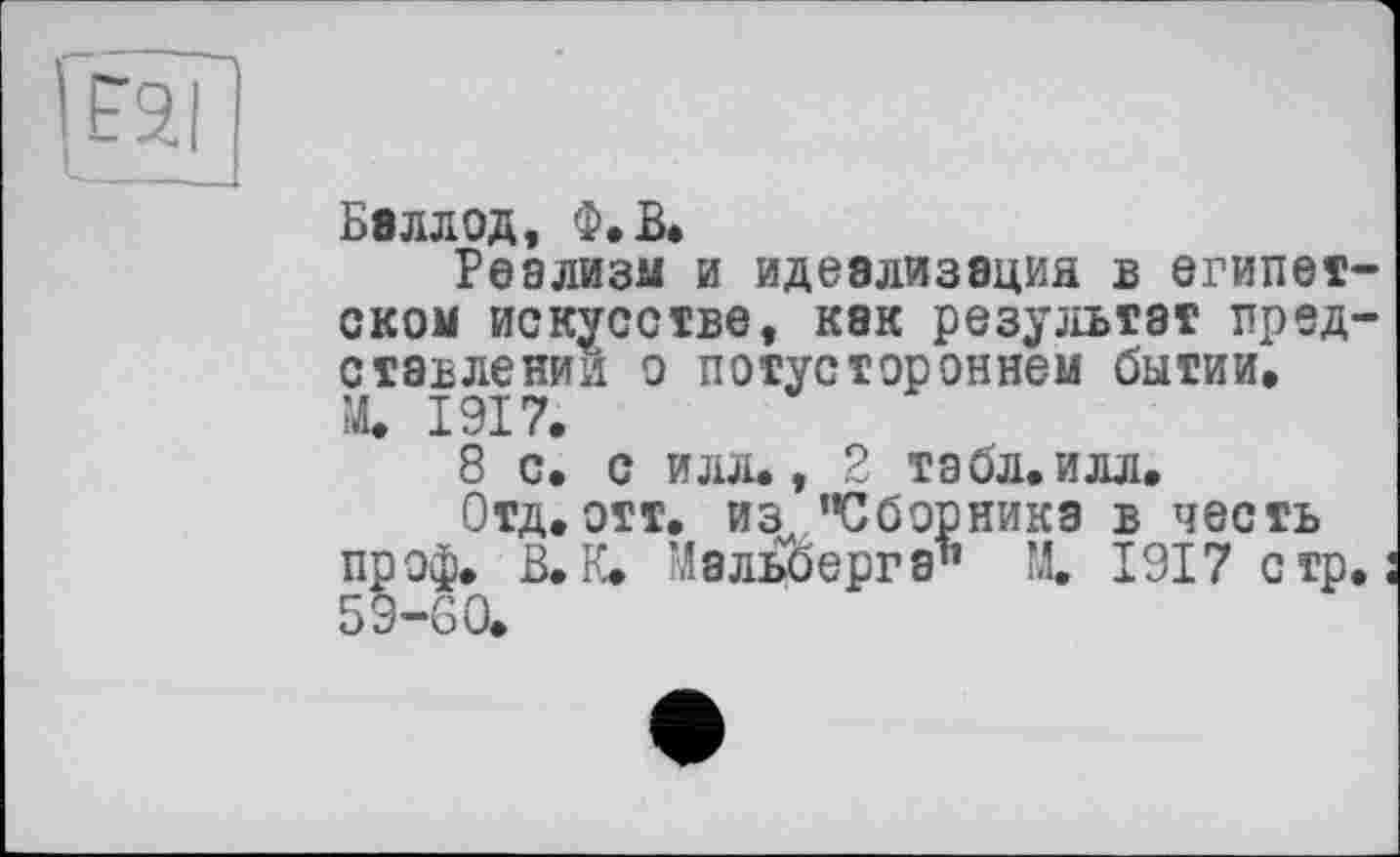 ﻿Балл од, Ф.В.
Реализм и идеализация в Єгипет оком искусстве, как результат пред ставлений о потустороннем бытии, ’Л. 1917.
8 с. с илл., 2 табл.илл.
Отд. отт. из "Сборника в честь проф. В. К. Мальберга" М. 1917 стр